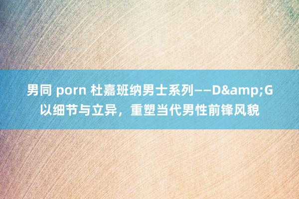 男同 porn 杜嘉班纳男士系列——D&G以细节与立异，重塑当代男性前锋风貌