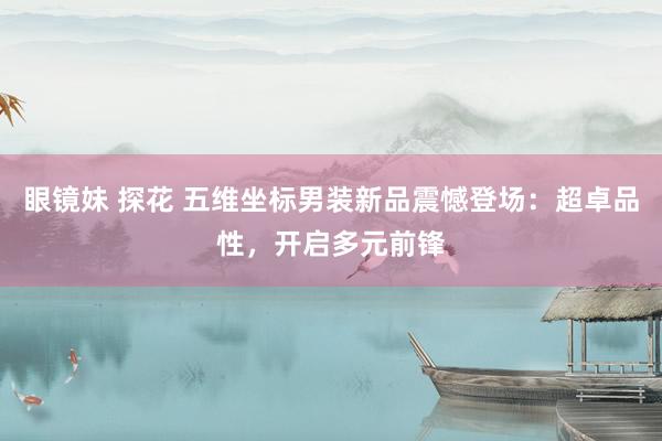 眼镜妹 探花 五维坐标男装新品震憾登场：超卓品性，开启多元前锋