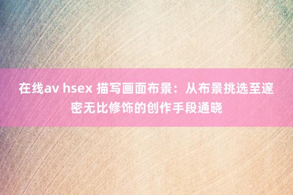 在线av hsex 描写画面布景：从布景挑选至邃密无比修饰的创作手段通晓