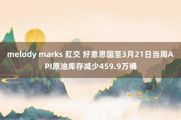 melody marks 肛交 好意思国至3月21日当周API原油库存减少459.9万桶