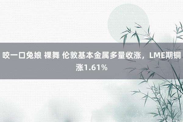咬一口兔娘 裸舞 伦敦基本金属多量收涨，LME期铜涨1.61%