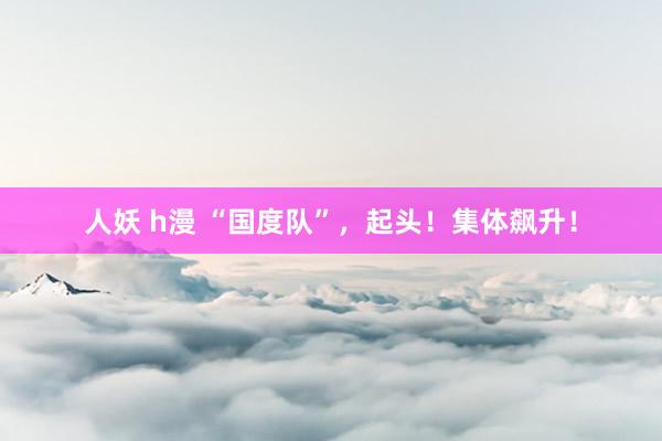 人妖 h漫 “国度队”，起头！集体飙升！