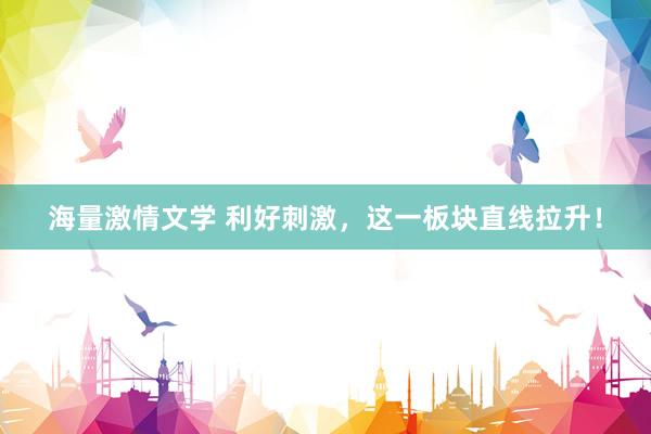 海量激情文学 利好刺激，这一板块直线拉升！