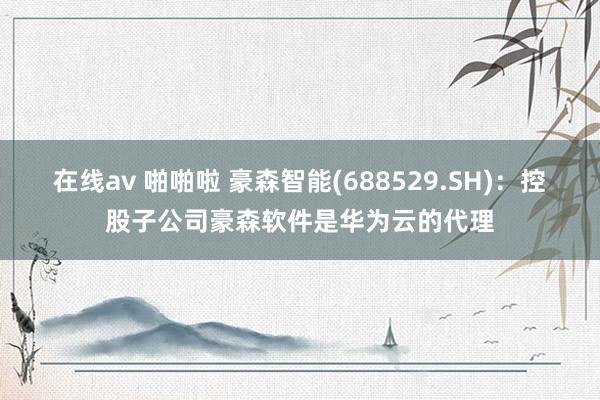 在线av 啪啪啦 豪森智能(688529.SH)：控股子公司豪森软件是华为云的代理