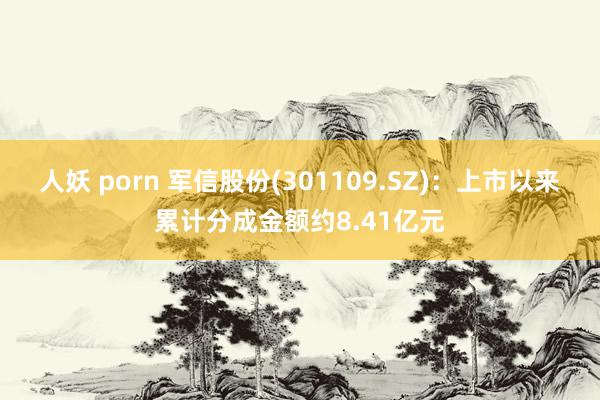 人妖 porn 军信股份(301109.SZ)：上市以来累计分成金额约8.41亿元