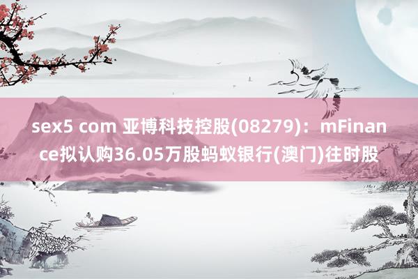 sex5 com 亚博科技控股(08279)：mFinance拟认购36.05万股蚂蚁银行(澳门)往时股