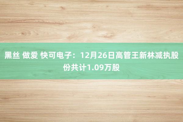 黑丝 做爱 快可电子：12月26日高管王新林减执股份共计1.09万股