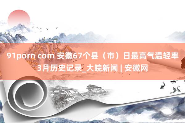 91porn com 安徽67个县（市）日最高气温轻率3月历史记录_大皖新闻 | 安徽网
