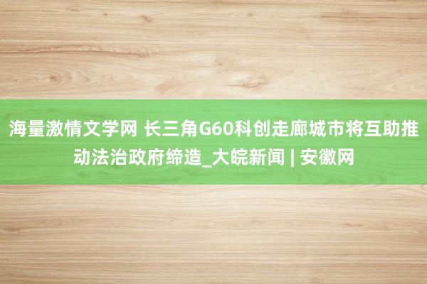 海量激情文学网 长三角G60科创走廊城市将互助推动法治政府缔造_大皖新闻 | 安徽网