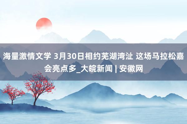 海量激情文学 3月30日相约芜湖湾沚 这场马拉松嘉会亮点多_大皖新闻 | 安徽网