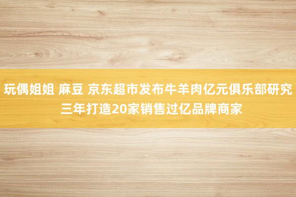 玩偶姐姐 麻豆 京东超市发布牛羊肉亿元俱乐部研究  三年打造20家销售过亿品牌商家