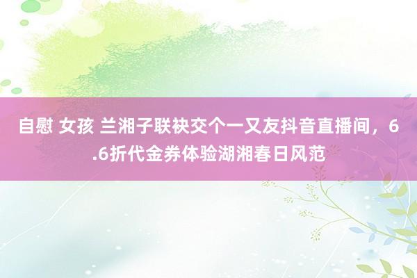 自慰 女孩 兰湘子联袂交个一又友抖音直播间，6.6折代金券体验湖湘春日风范
