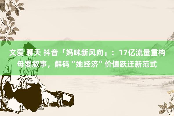 文爱 聊天 抖音「妈咪新风向」：17亿流量重构母婴叙事，解码“她经济”价值跃迁新范式
