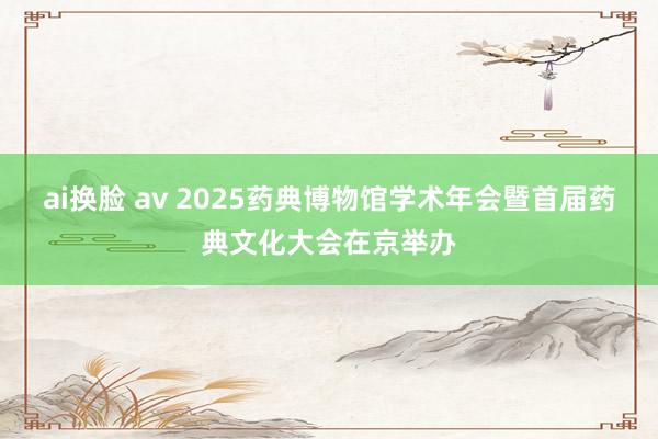 ai换脸 av 2025药典博物馆学术年会暨首届药典文化大会在京举办