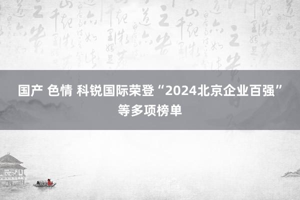 国产 色情 科锐国际荣登“2024北京企业百强”等多项榜单