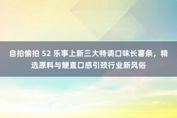 自拍偷拍 52 乐事上新三大特调口味长薯条，精选原料与鲠直口感引颈行业新风俗