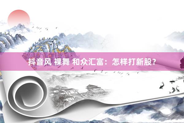 抖音风 裸舞 和众汇富：怎样打新股？