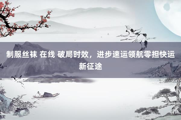 制服丝袜 在线 破局时效，进步速运领航零担快运新征途