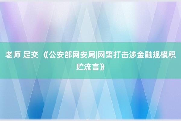 老师 足交 《公安部网安局|网警打击涉金融规模积贮流言》