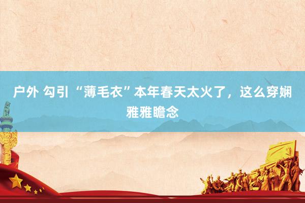 户外 勾引 “薄毛衣”本年春天太火了，这么穿娴雅雅瞻念