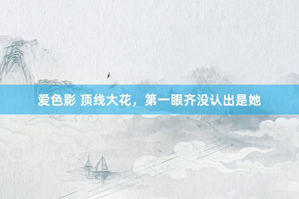 爱色影 顶线大花，第一眼齐没认出是她