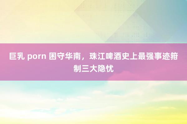 巨乳 porn 困守华南，珠江啤酒史上最强事迹箝制三大隐忧