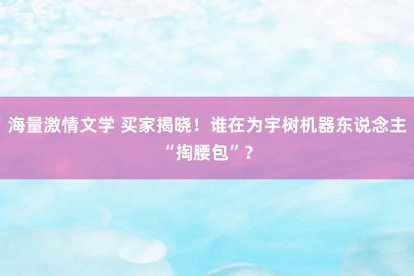 海量激情文学 买家揭晓！谁在为宇树机器东说念主“掏腰包”？