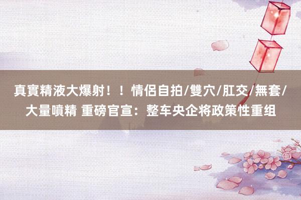 真實精液大爆射！！情侶自拍/雙穴/肛交/無套/大量噴精 重磅官宣：整车央企将政策性重组