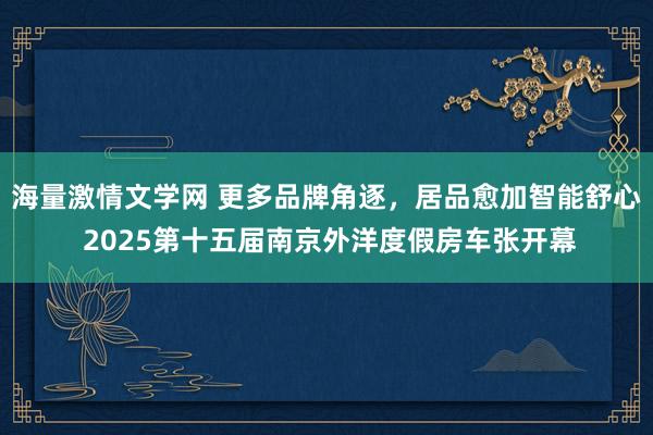 海量激情文学网 更多品牌角逐，居品愈加智能舒心 2025第十五届南京外洋度假房车张开幕