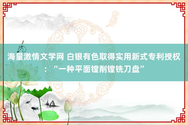 海量激情文学网 白银有色取得实用新式专利授权：“一种平面镗削镗铣刀盘”
