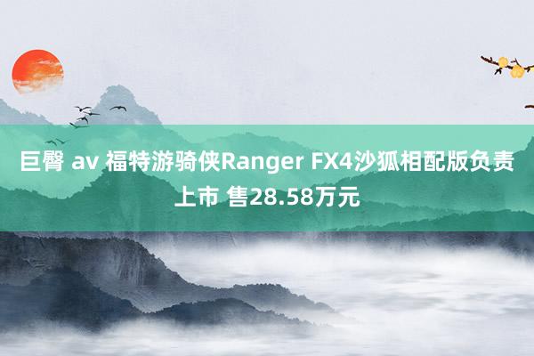 巨臀 av 福特游骑侠Ranger FX4沙狐相配版负责上市 售28.58万元