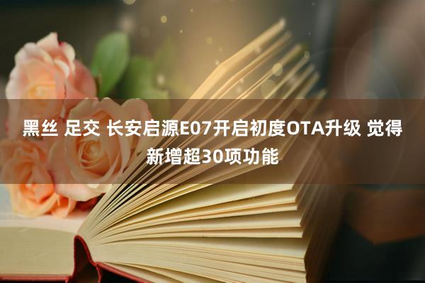 黑丝 足交 长安启源E07开启初度OTA升级 觉得新增超30项功能