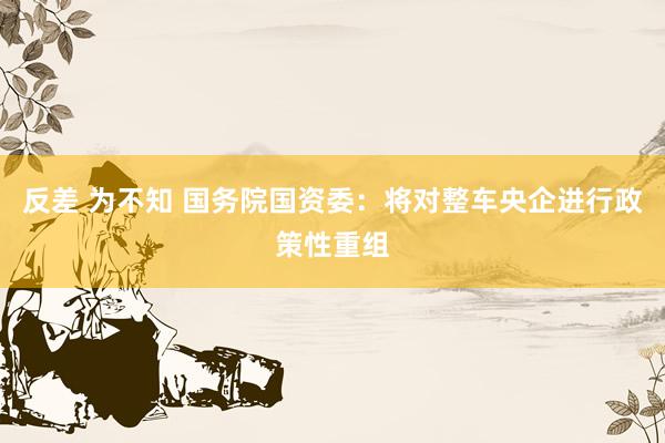 反差 为不知 国务院国资委：将对整车央企进行政策性重组