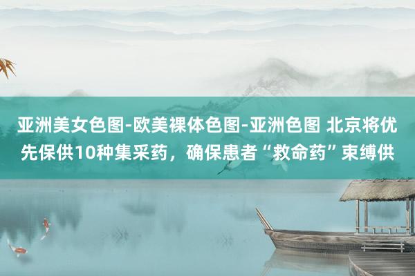 亚洲美女色图-欧美裸体色图-亚洲色图 北京将优先保供10种集采药，确保患者“救命药”束缚供