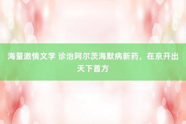 海量激情文学 诊治阿尔茨海默病新药，在京开出天下首方