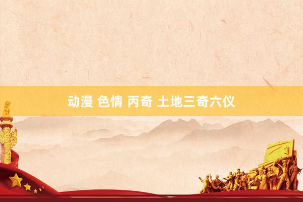 动漫 色情 丙奇 土地三奇六仪