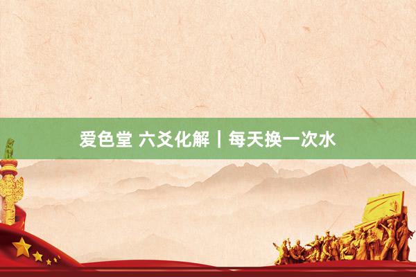 爱色堂 六爻化解｜每天换一次水