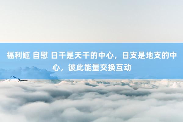 福利姬 自慰 日干是天干的中心，日支是地支的中心，彼此能量交换互动
