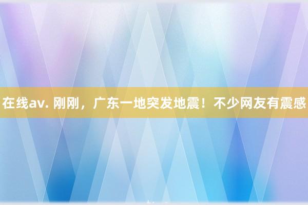 在线av. 刚刚，广东一地突发地震！不少网友有震感