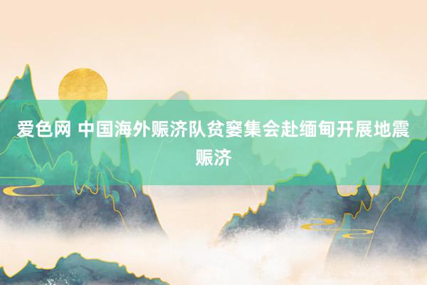 爱色网 中国海外赈济队贫窭集会赴缅甸开展地震赈济