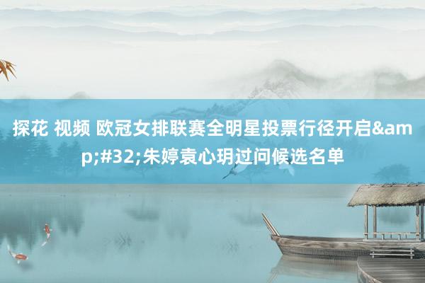 探花 视频 欧冠女排联赛全明星投票行径开启&#32;朱婷袁心玥过问候选名单