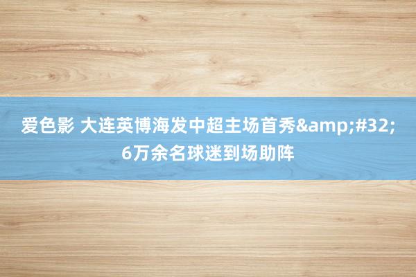 爱色影 大连英博海发中超主场首秀&#32;6万余名球迷到场助阵