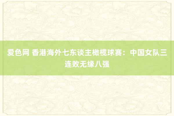 爱色网 香港海外七东谈主橄榄球赛：中国女队三连败无缘八强