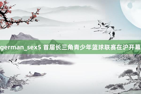 german_sex5 首届长三角青少年篮球联赛在沪开幕