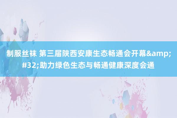 制服丝袜 第三届陕西安康生态畅通会开幕&#32;助力绿色生态与畅通健康深度会通