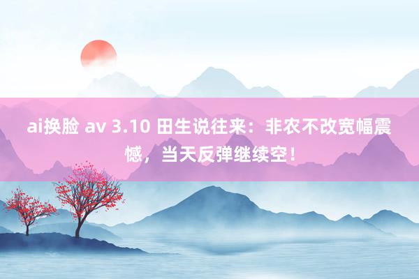 ai换脸 av 3.10 田生说往来：非农不改宽幅震憾，当天反弹继续空！