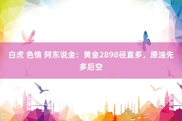 白虎 色情 阿东说金：黄金2898径直多，原油先多后空