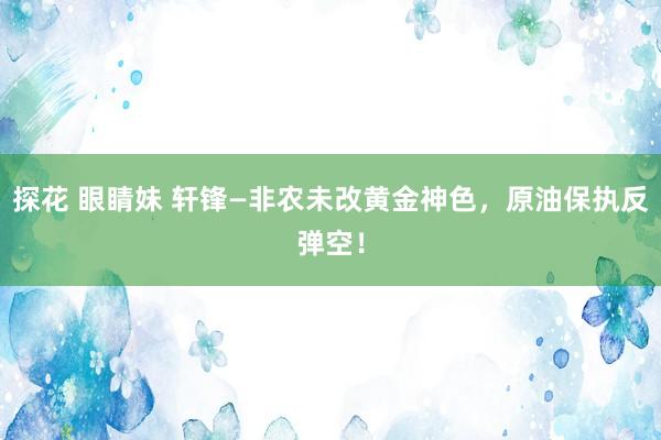 探花 眼睛妹 轩锋—非农未改黄金神色，原油保执反弹空！