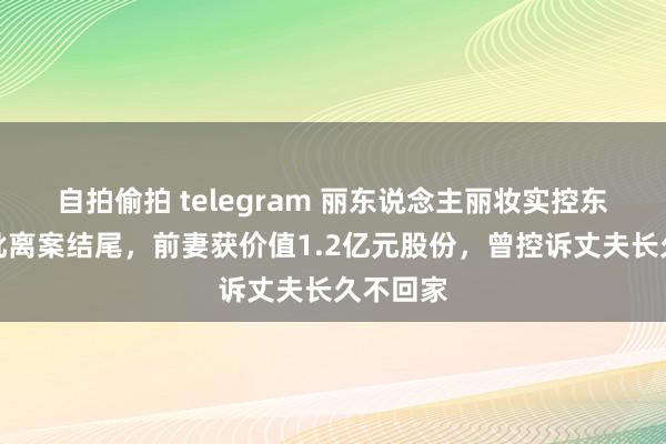 自拍偷拍 telegram 丽东说念主丽妆实控东说念主仳离案结尾，前妻获价值1.2亿元股份，曾控诉丈夫长久不回家