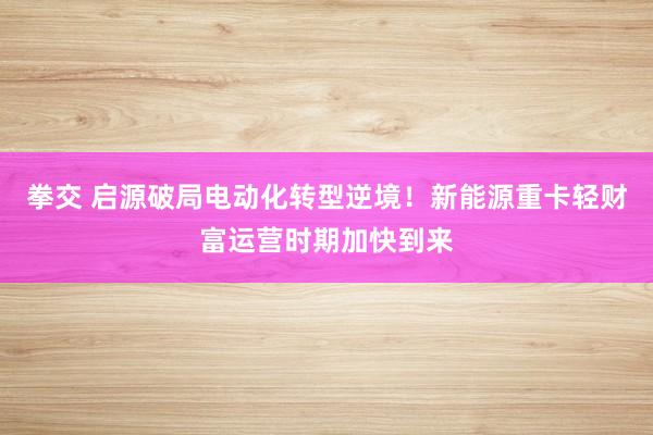 拳交 启源破局电动化转型逆境！新能源重卡轻财富运营时期加快到来